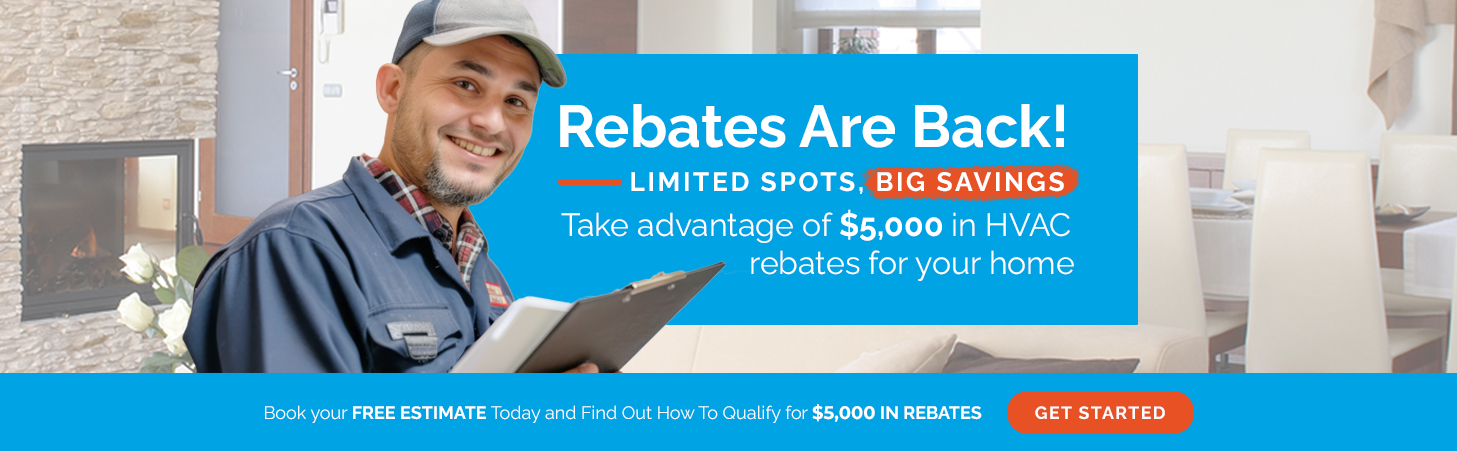 Rebates Are Back! Limited spots, big savings! Take advantage of $5,000 in HVAC rebates for your home. Book your free estimate today and find out how to qualify.